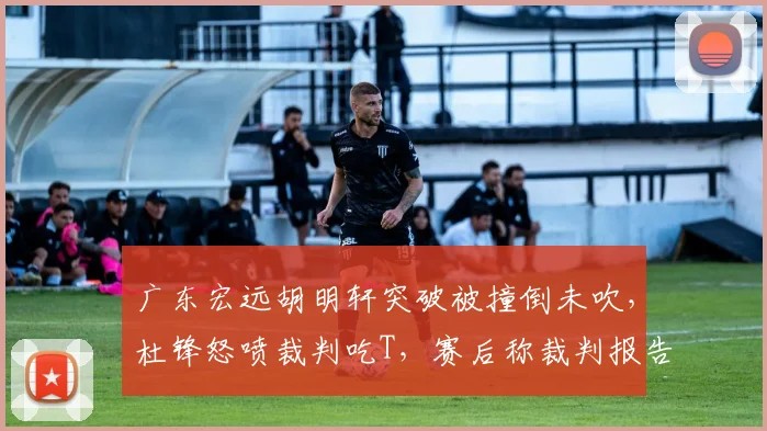 广东宏远胡明轩突破被撞倒未吹，杜锋怒喷裁判吃T，赛后称裁判报告毫无意义