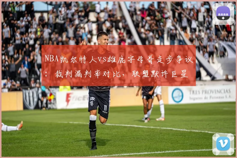 NBA凯尔特人vs雄鹿字母哥走步争议：裁判漏判率对比，联盟默许巨星特权？