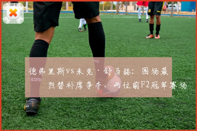 德弗里斯vs米克·舒马赫:围场最激烈替补席争夺,两位前F2冠军赛场机会天差地别