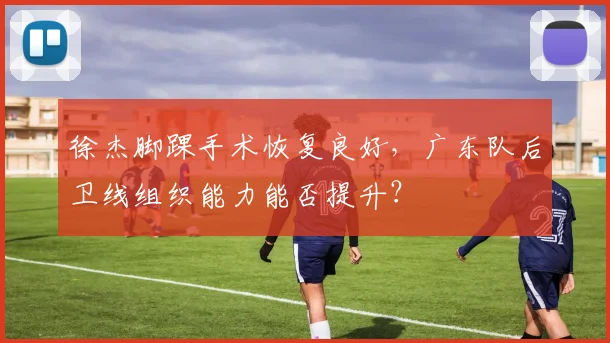 徐杰脚踝手术恢复良好,广东队后卫线组织能力能否提升?