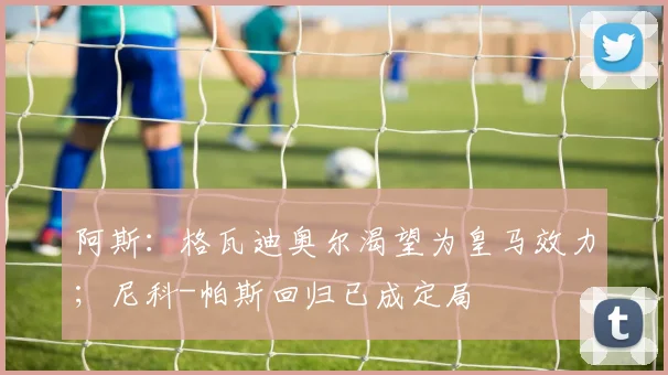 阿斯：格瓦迪奥尔渴望为皇马效力；尼科-帕斯回归已成定局