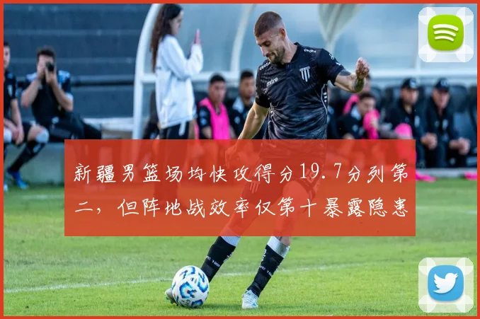 新疆男篮场均快攻得分19.7分列第二,但阵地战效率仅第十暴露隐患