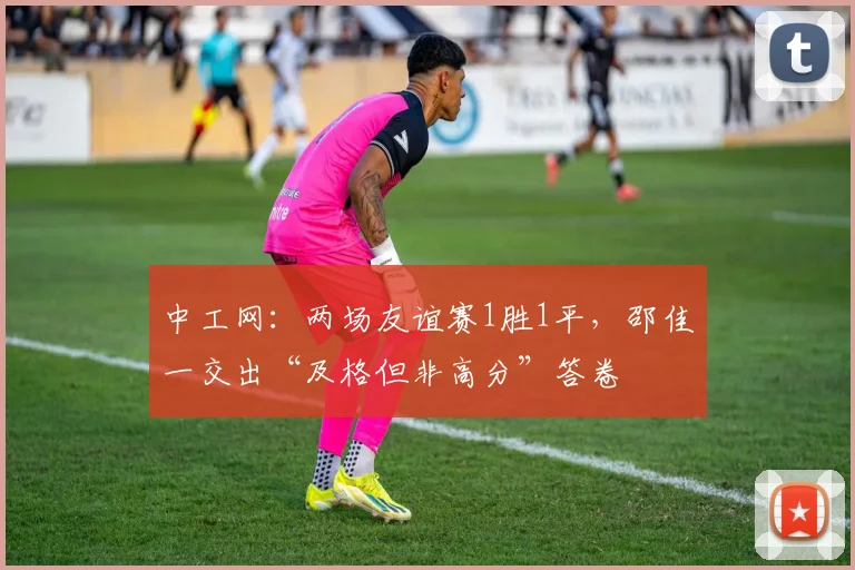 中工网:两场友谊赛1胜1平,邵佳一交出“及格但非高分”答卷