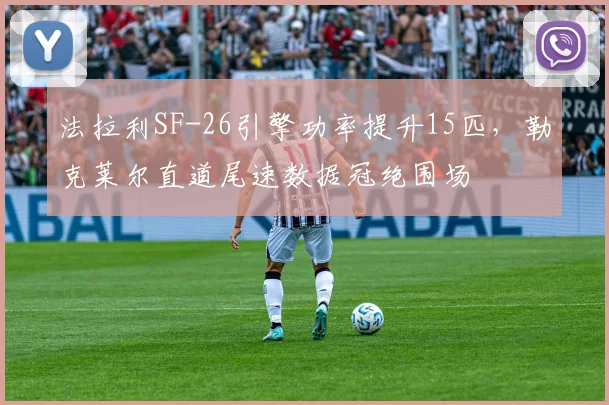法拉利SF-26引擎功率提升15匹,勒克莱尔直道尾速数据冠绝围场
